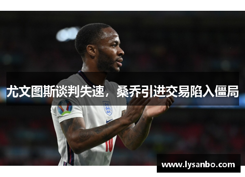 尤文图斯谈判失速，桑乔引进交易陷入僵局