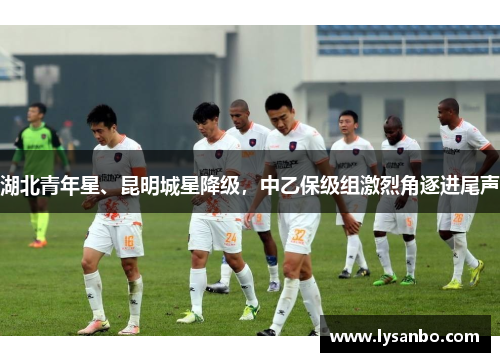 湖北青年星、昆明城星降级，中乙保级组激烈角逐进尾声